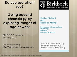 Do you see what I
            see?

     Going beyond
     chronology by                                              Katrina Pritchard
                                                                and
   exploring images of                                          Rebecca Whiting

      age at work                                               Department of Organizational
                                                                Psychology
                                                                Birkbeck
                                                                University of London

   BPS DOP Conference
   January 2013

                                                                Research part-funded by
   Our research blog:
                                                                Richard Benjamin Trust
   http://ageatwork.wordpress.com                               (Early Career Award 1103)


© 2013 Katrina Pritchard and Rebecca Whiting. All rights reserved.
 