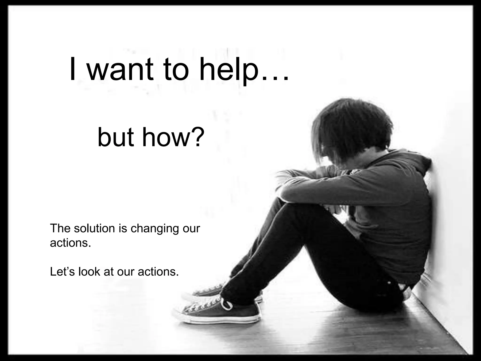 I want to help…but how?The solution is changing our actions.Let’s look at our actions.