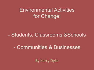 Environmental Activitiesfor Change:- Students, Classrooms & Schools- Communities & Businesses By Kerry Dyke 