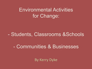 Environmental Activitiesfor Change:- Students, Classrooms & Schools- Communities & Businesses,[object Object],By Kerry Dyke,[object Object]