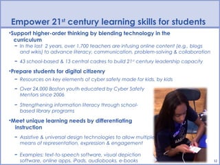 Empower 21st century learning skills for students
•Support higher-order thinking by blending technology in the
  curriculum
  − In the last 2 years, over 1,700 teachers are infusing online content (e.g., blogs
    and wikis) to advance literacy, communication, problem-solving & collaboration
  − 43 school-based & 13 central cadres to build 21st century leadership capacity

•Prepare students for digital citizenry
  − Resources on key elements of cyber safety made for kids, by kids
  − Over 24,000 Boston youth educated by Cyber Safety
    Mentors since 2006

  − Strengthening information literacy through school-
    based library programs

•Meet unique learning needs by differentiating
  instruction
  − Assistive & universal design technologies to allow multiple
    means of representation, expression & engagement

  − Examples: text-to-speech software, visual depiction
    software, online apps, iPads, audiobooks, e-books                                   12
 