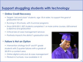 Support struggling students with technology
• Online Credit Recovery
 − Targets “old and close” students, age 18 or older, to support the goal of
   graduation for all
 − Running in 18 schools, with 3 summer programs
 − Since 2010-2011: 837 students completed 1 or more online courses, 650 earned
   a diploma and graduated
 − Critical role of case management services
 − Positively impacts the district’s graduation rate


• Failure is Not an Option
 − Intervention strategy for 8th and 9th grade
 students with 2 quarter failures with a grade of
 50-59 in a content area
 − Online digital curriculum & case management
 − Piloted in 2 schools, now available in 12
                                                                                  15
 