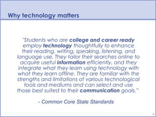 BPS Technology Vision
Why technology matters


     "Students who are college and career ready
     employ technology thoughtfully to enhance
     their reading, writing, speaking, listening, and
  language use. They tailor their searches online to
    acquire useful information efficiently, and they
   integrate what they learn using technology with
  what they learn offline. They are familiar with the
  strengths and limitations of various technological
      tools and mediums and can select and use
  those best suited to their communication goals.”

          - Common Core State Standards

                                                        2
 