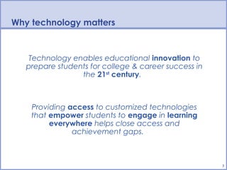 BPS Technology Vision
Why technology matters


  Technology enables educational innovation to
  prepare students for college & career success in
                the 21st century.



   Providing access to customized technologies
   that empower students to engage in learning
        everywhere helps close access and
              achievement gaps.



                                                     3
 