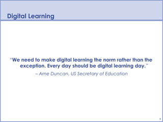 Digital Learning




“We need to make digital learning the norm rather than the
   exception. Every day should be digital learning day.”
          – Arne Duncan, US Secretary of Education




                                                             5
 
