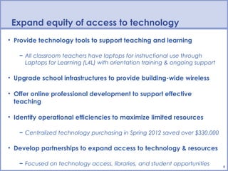 Expand equity of access to technology
• Provide technology tools to support teaching and learning

   − All classroom teachers have laptops for instructional use through
     Laptops for Learning (L4L) with orientation training & ongoing support

• Upgrade school infrastructures to provide building-wide wireless

• Offer online professional development to support effective
  teaching

• Identify operational efficiencies to maximize limited resources

   − Centralized technology purchasing in Spring 2012 saved over $330,000

• Develop partnerships to expand access to technology & resources

   − Focused on technology access, libraries, and student opportunities       8
 
