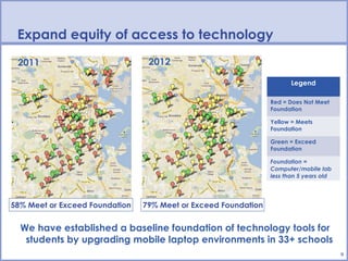 Expand equity of access to technology
 2011                            2012

                                                                       Legend

                                                                Red = Does Not Meet
                                                                Foundation

                                                                Yellow = Meets
                                                                Foundation

                                                                Green = Exceed
                                                                Foundation

                                                                Foundation =
                                                                Computer/mobile lab
                                                                less than 5 years old




58% Meet or Exceed Foundation   79% Meet or Exceed Foundation


  We have established a baseline foundation of technology tools for
   students by upgrading mobile laptop environments in 33+ schools
                                                                                        9
 