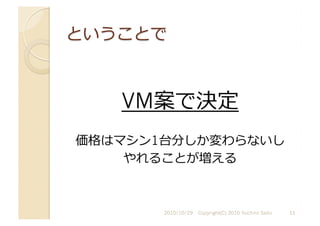 VM案で決定
価格はマシン1台分しか変わらないし
やれることが増える	
  
2010/10/29	
   Copyright(C) 2010 Yuichiro Saito	
   11	
  
 