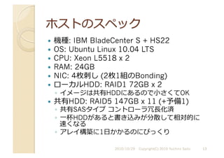   機種: IBM BladeCenter S + HS22
  OS: Ubuntu Linux 10.04 LTS
  CPU: Xeon L5518 x 2
  RAM: 24GB
  NIC: 4枚刺し (2枚1組のBonding)
  ローカルHDD: RAID1 72GB x 2
◦  イメージは共有HDDにあるので⼩小さくてOK
  共有HDD: RAID5 147GB x 11 (+予備1)
◦  共有SASタイプ	
  コントローラ冗⻑⾧長化済
◦  ⼀一杯HDDがあると書き込みが分散して相対的に
速くなる
◦  アレイ構築に1⽇日かかるのにびっくり
2010/10/29	
   Copyright(C) 2010 Yuichiro Saito	
   13	
  
 