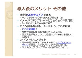   好きなOSをチョイスできる	
  
◦  パブリッククラウドではOSが限定される	
  
  イメージのテンプレート化でさくさく作業可能	
  
◦  2ヶ⽉月で全システムを移⾏行行完了	
  
  マシン調達の⼿手間とリードタイムからの解放	
  
◦  さらば稟議書！	
  
◦  場所や電源の確保も考えなくてよくなる	
  
◦  固定資産が増えないので経理の⼈人やB/Sにも優しい
(と思う)	
  
  VMイメージのメリット	
  
◦  万⼀一の場合はディスクイメージごと丸ごとロール
バックできる。スナップショットも活⽤用する。	
  
◦  ミドルウェア	
  アップデート試験がやりやすい。	
  
2010/10/29	
   17	
  
Copyright(C) 2010 Yuichiro Saito	
  
 