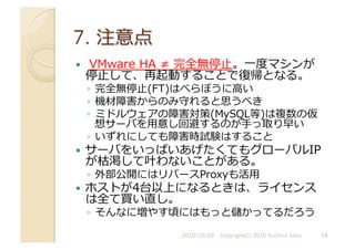   	
  VMware	
  HA	
  ≠	
  完全無停⽌止。⼀一度マシンが
停⽌止して、再起動することで復帰となる。	
  
◦  完全無停⽌止(FT)はべらぼうに⾼高い	
  
◦  機材障害からのみ守れると思うべき	
  
◦  ミドルウェアの障害対策(MySQL等)は複数の仮
想サーバを⽤用意し回避するのが⼿手っ取り早い	
  
◦  いずれにしても障害時試験はすること	
  
  サーバをいっぱいあげたくてもグローバルIP
が枯渇して叶わないことがある。	
  
◦  外部公開にはリバースProxyも活⽤用	
  
  ホストが4台以上になるときは、ライセンス
は全て買い直し。	
  
◦  そんなに増やす頃にはもっと儲かってるだろう	
  
2010/10/29	
   18	
  
Copyright(C) 2010 Yuichiro Saito	
  
 