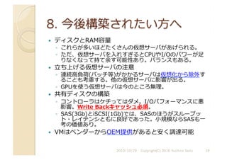   ディスクとRAM容量	
  
◦  これらが多いほどたくさんの仮想サーバがあげられる。	
  
◦  ただ、仮想サーバを⼊入れすぎるとCPUやI/Oのパワーが⾜足
りなくなって持て余す可能性あり。バランスもある。	
  
  ⽴立立ち上げる仮想サーバの注意	
  
◦  連続⾼高負荷(バッチ等)がかかるサーバは仮想化から除外す
ることも考慮する。他の仮想サーバに影響が出る。	
  
◦  GPUを使う仮想サーバは今のところ無理。	
  
  共有ディスクの構築	
  
◦  コントローラはケチってはダメ。I/Oパフォーマンスに悪
影響。Write	
  Backキャッシュ必須。	
  
◦  SAS(3Gb)とiSCSI(1Gb)では、SASのほうがスループッ
ト・レイテンシともに良好であった。⼩小規模ならSASも⼀一
考の価値あり。	
  
  VMはベンダーからOEM提供があると安く調達可能	
  
2010/10/29	
   Copyright(C) 2010 Yuichiro Saito	
   19	
  
 