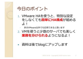 1.  VMware	
  HAを使うと、特別な設定
をしなくても簡単にHA構成が組める
よ！	
  
◦  多分VMware以外でも応⽤用できると思います	
  
2.  VMを使うと少数のサーバでも美しく
業務を分けられるようになるよ！	
  
  資料は後でblogにアップします	
  
2010/10/29	
   2	
  
Copyright(C) 2010 Yuichiro Saito	
  
 