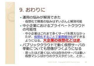   運⽤用の悩みが解消できた
◦  仮想化で障害の悩みはずいぶんと解消可能
  中⼩小企業におけるプライベートクラウド
の可能性
◦  中⼩小企業はこれまで多くサーバを買えなかっ
たが、仮想化することで業務細分化ができる
ようになる。⼤大企業の仮想化とは逆。
  パブリッククラウドで動く仮想サーバの
挙動についても想像がつくようになる
◦  思ったほど速くないのは⾃自分のサーバは重い
仮想マシンばかりのクラスタだった、とか…	
  
2010/10/29	
   20	
  
Copyright(C) 2010 Yuichiro Saito	
  
 