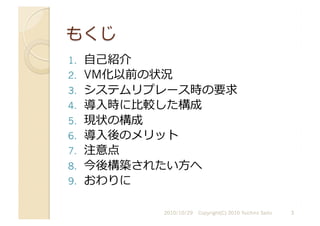1.  ⾃自⼰己紹介
2.  VM化以前の状況
3.  システムリプレース時の要求
4.  導⼊入時に⽐比較した構成
5.  現状の構成
6.  導⼊入後のメリット
7.  注意点
8.  今後構築されたい⽅方へ
9.  おわりに
2010/10/29	
   3	
  
Copyright(C) 2010 Yuichiro Saito	
  
 