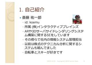   斎藤	
  祐⼀一郎
◦  id: koemu
◦  所属 (株)インタラクティブブレインズ
◦  ARや3Dサーバサイドレンダリングシステ
ム構築に関するSEをしています
◦  その傍らで社内の情報システム管理担当
◦  以前は株式のテクニカル分析に関するシ
ステムも組んでました
◦  ⾃自転⾞車車とスキーが好きです
2010/10/29	
   Copyright(C) 2010 Yuichiro Saito	
   4	
  
 