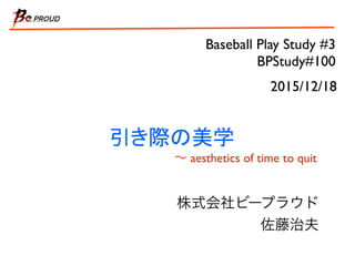 Baseball Play Study #3
BPStudy#100
引き際の美学
∼ aesthetics of time to quit
株式会社ビープラウド
佐藤治夫
2015/12/18
 