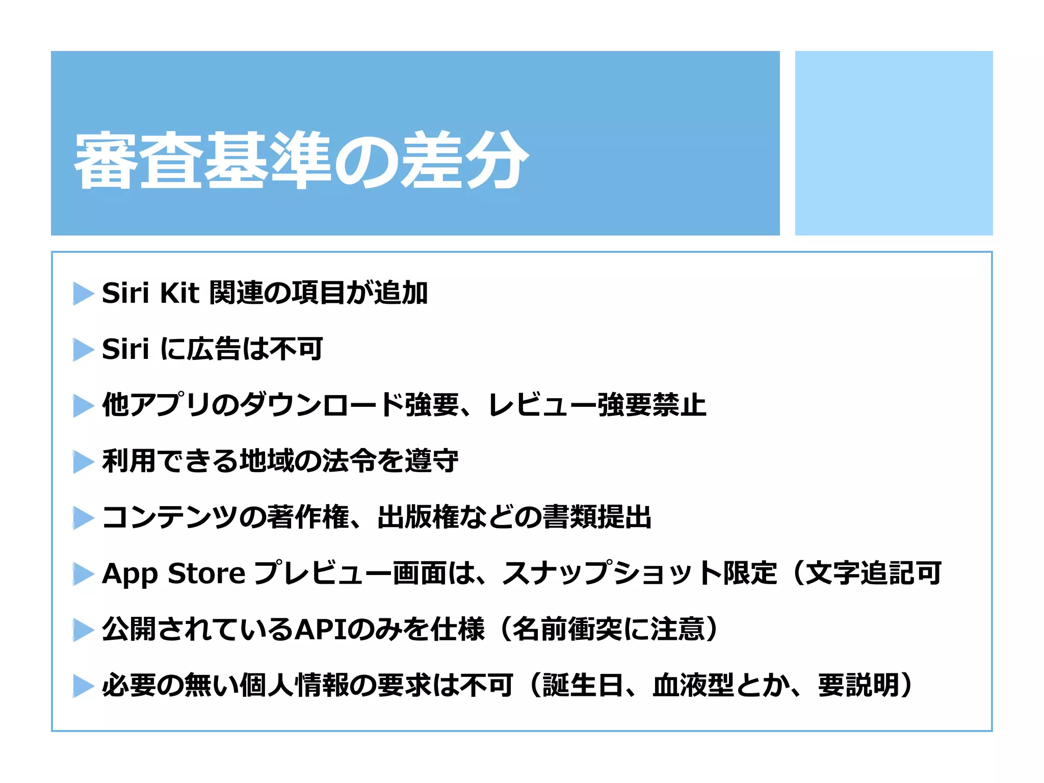 審査基準の差分
Siri  Kit  関連の項⽬目が追加
Siri  に広告は不不可
他アプリのダウンロード強要、レビュー強要禁⽌止
利利⽤用できる地域の法令令を遵守
コンテンツの著作権、出版権などの書類提出
App  Store  プレビュー画⾯面は、スナップショット限定（⽂文字追記可
公開されているAPIのみを仕様（名前衝突に注意）
必要の無い個⼈人情報の要求は不不可（誕⽣生⽇日、⾎血液型とか、要説明）
 