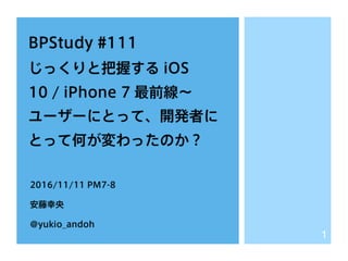 BPStudy #111
じっくりと把握する iOS
10 / iPhone 7 最前線∼
ユーザーにとって、開発者に
とって何が変わったのか？
2016/11/11 PM7-8
安藤幸央
@yukio_andoh
1
 