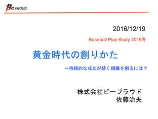 黄金時代の創りかた
株式会社ビープラウド
佐藤治夫
2016/12/19
Baseball Play Study 2016冬
〜持続的な成功が続く組織を創るには？
 