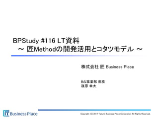 Copyright (C) 2017 Takumi Business Place Corporation All Rights Reserved.
株式会社 匠 Business Place
BSI事業部 部長
篠原 幸太
BPStudy #116 LT資料
～ 匠Methodの開発活用とコタツモデル ～
 