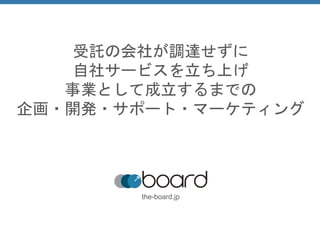 受託の会社が調達せずに
自社サービスを立ち上げ
事業として成立するまでの
企画・開発・サポート・マーケティング
the-board.jp
 