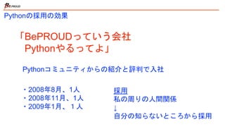 Pythonの採用の効果
「BePROUDっていう会社
Pythonやるってよ」
・2008年8月、1人
・2008年11月、1人
・2009年1月、１人
Pythonコミュニティからの紹介と評判で入社
採用
私の周りの人間関係
↓
自分の知らないところから採用
 