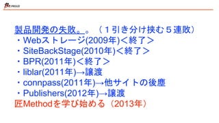製品開発の失敗。。（１引き分け挟む５連敗）
・Webストレージ(2009年)＜終了＞
・SiteBackStage(2010年)＜終了＞
・BPR(2011年)＜終了＞
・liblar(2011年)→譲渡
・connpass(2011年)→他サイトの後塵
・Publishers(2012年)→譲渡
匠Methodを学び始める（2013年）
 