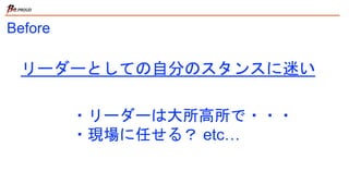 Before
・リーダーは大所高所で・・・
・現場に任せる？ etc…
リーダーとしての自分のスタンスに迷い
 
