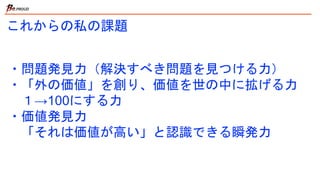 これからの私の課題
・問題発見力（解決すべき問題を見つける力）
・「外の価値」を創り、価値を世の中に拡げる力
１→100にする力
・価値発見力
「それは価値が高い」と認識できる瞬発力
 