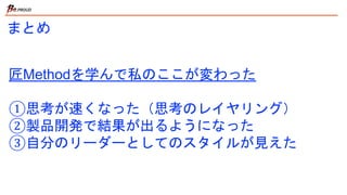 まとめ
匠Methodを学んで私のここが変わった
①思考が速くなった（思考のレイヤリング）
②製品開発で結果が出るようになった
③自分のリーダーとしてのスタイルが見えた
 