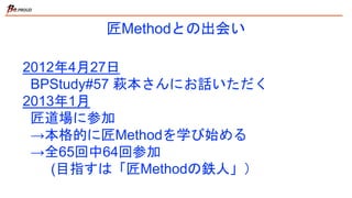 匠Methodとの出会い
2012年4月27日
BPStudy#57 萩本さんにお話いただく
2013年1月
匠道場に参加
→本格的に匠Methodを学び始める
→全65回中64回参加
(目指すは「匠Methodの鉄人」）
 