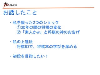お話したこと
・私を襲った2つのショック
①30年の間の将棋の変化
②「素人かw」と将棋の神のお告げ
・私の上達法
将棋IOで、将棋本の学びを深める
・初段を目指したい！
 