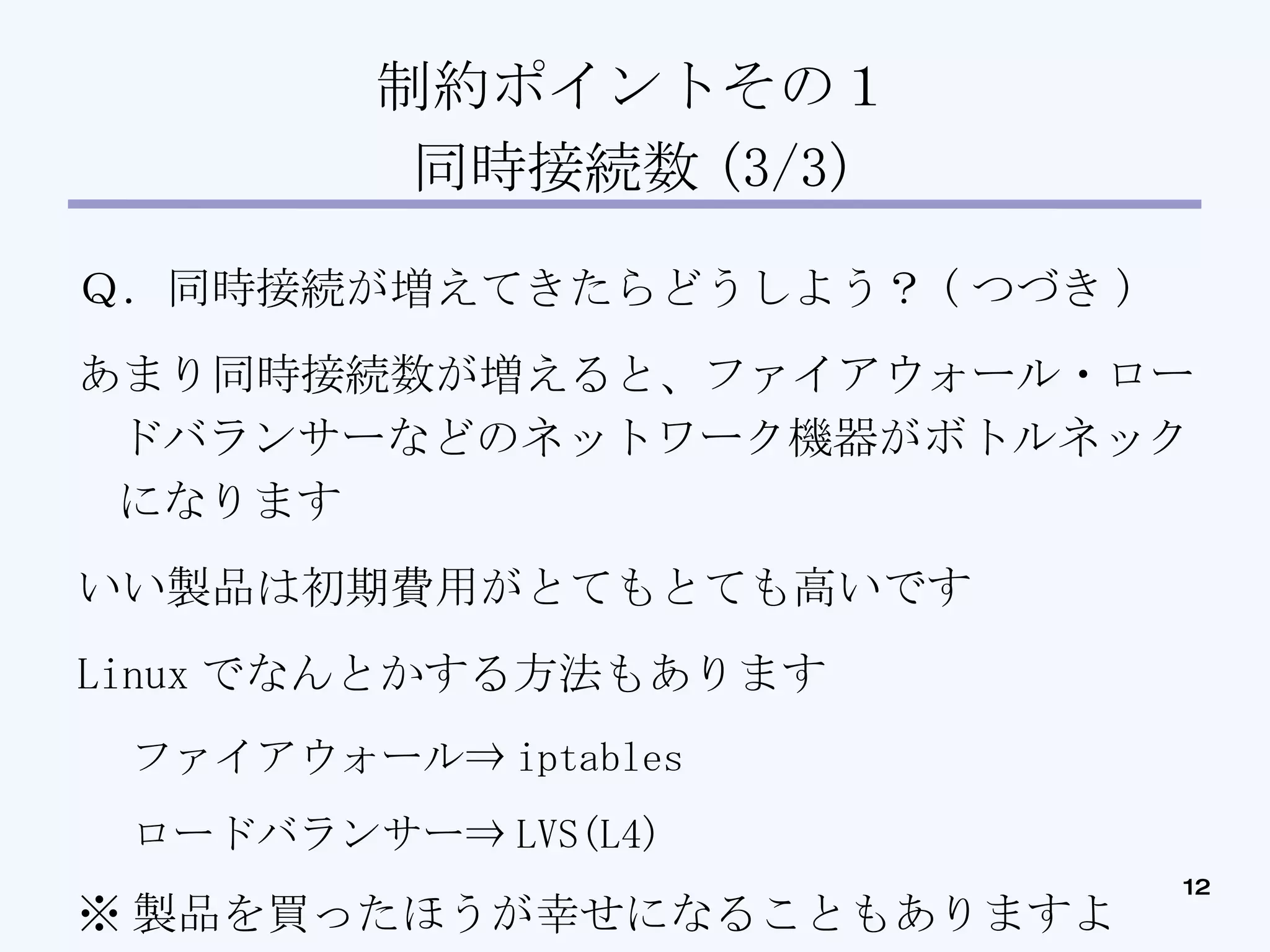 制約ポイントその１ 同時接続数 (3/3)‏ Ｑ．同時接続が増えてきたらどうしよう？ ( つづき )‏ あまり同時接続数が増えると、ファイアウォール・ロードバランサーなどのネットワーク機器がボトルネックになります いい製品は初期費用がとてもとても高いです Linux でなんとかする方法もあります ファイアウォール⇒ iptables ロードバランサー⇒ LVS(L4)‏ ※ 製品を買ったほうが幸せになることもありますよ 