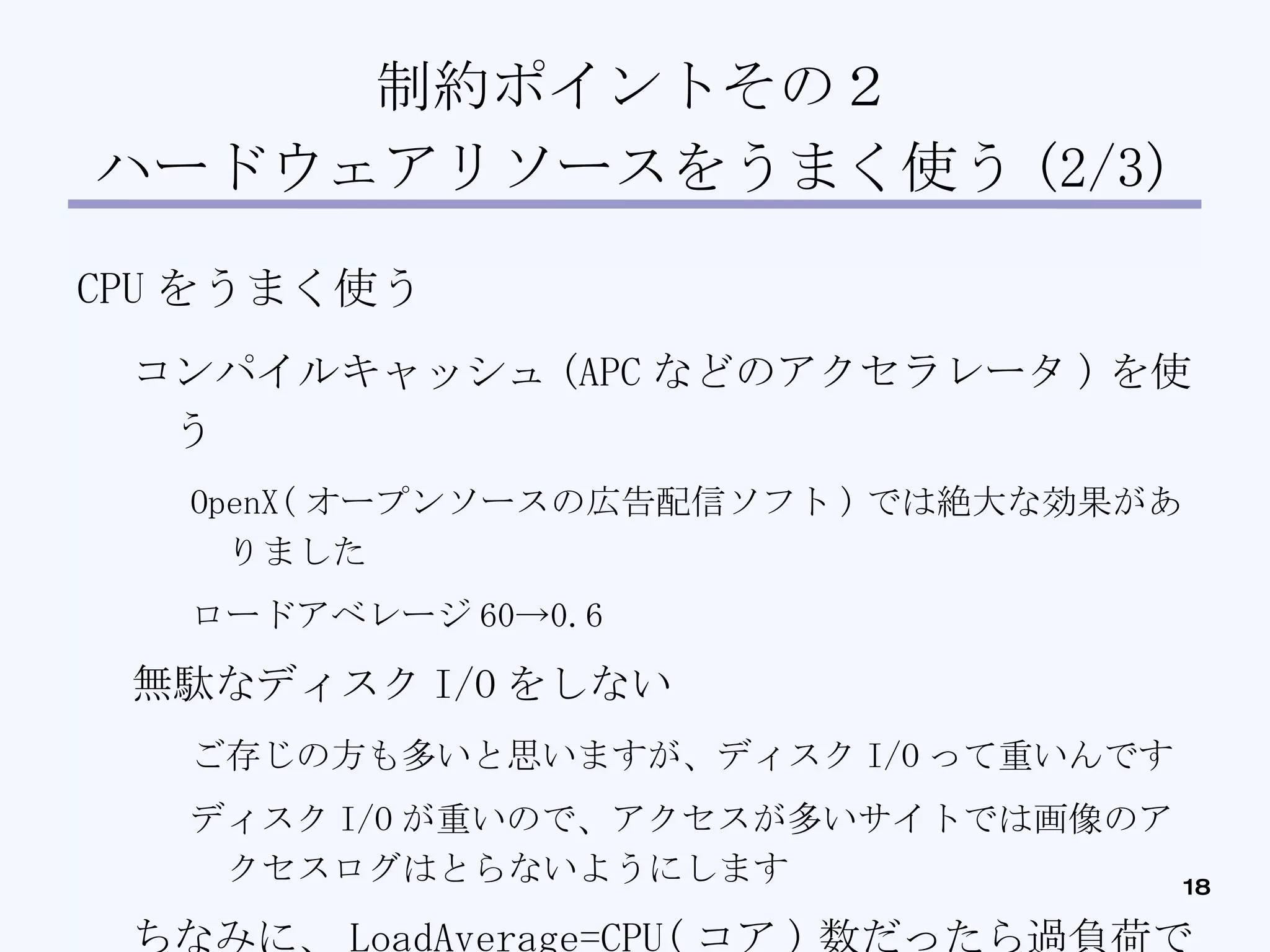 制約ポイントその２ ハードウェアリソースをうまく使う (2/3)‏ CPU をうまく使う コンパイルキャッシュ (APC などのアクセラレータ ) を使う OpenX( オープンソースの広告配信ソフト ) では絶大な効果がありました ロードアベレージ 60->0.6 無駄なディスク I/O をしない ご存じの方も多いと思いますが、ディスク I/O って重いんです ディスク I/O が重いので、アクセスが多いサイトでは画像のアクセスログはとらないようにします ちなみに、 LoadAverage=CPU( コア ) 数だったら過負荷ではないです 実行待ちキューの登録数なので、 LoadAverage30 でも余裕で動いている時もあります ( ヤバイ時もあります )‏ 