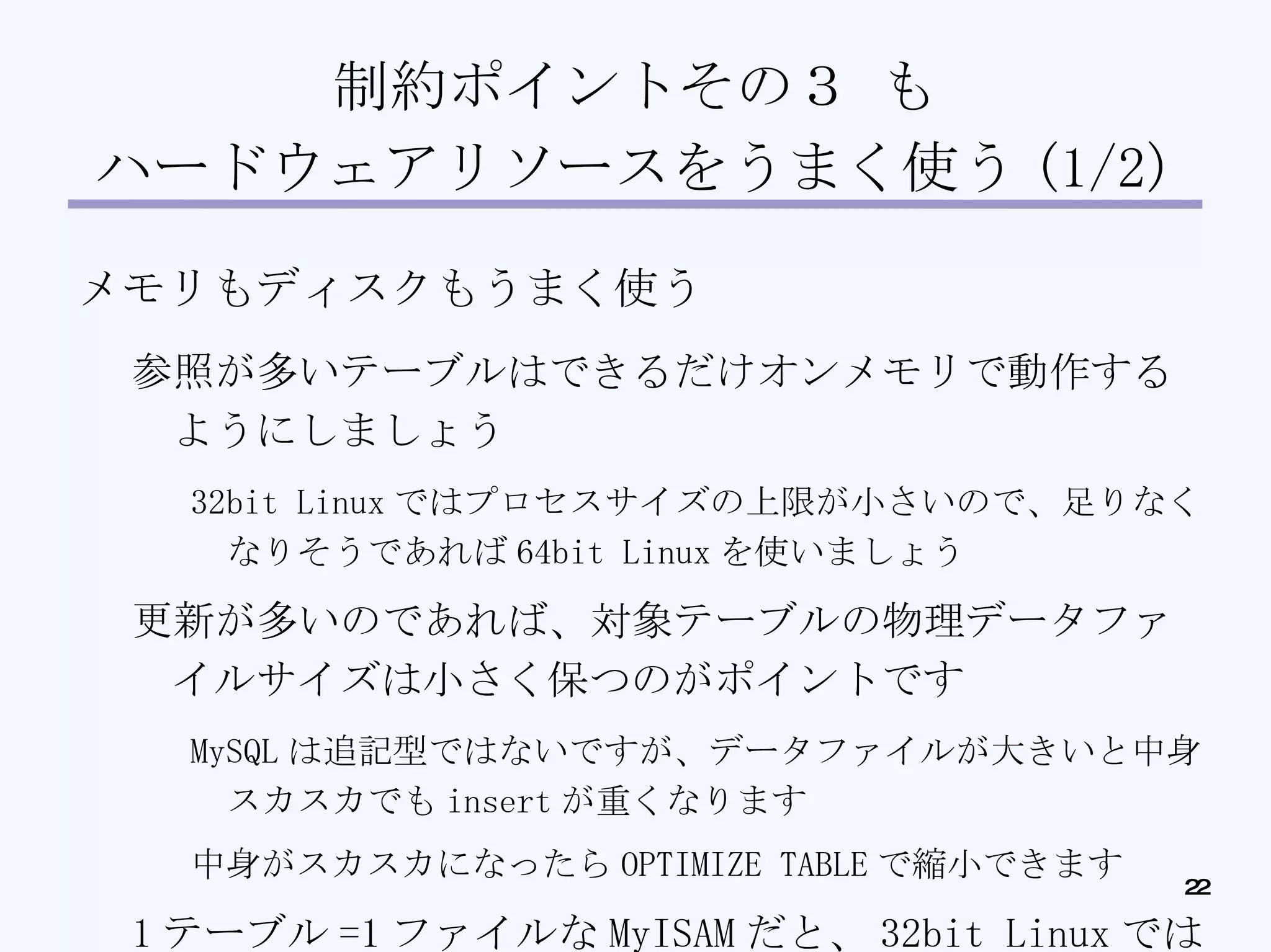制約ポイントその３ も ハードウェアリソースをうまく使う (1/2)‏ メモリもディスクもうまく使う 参照が多いテーブルはできるだけオンメモリで動作するようにしましょう 32bit Linux ではプロセスサイズの上限が小さいので、足りなくなりそうであれば 64bit Linux を使いましょう 更新が多いのであれば、対象テーブルの物理データファイルサイズは小さく保つのがポイントです MySQL は追記型ではないですが、データファイルが大きいと中身スカスカでも insert が重くなります 中身がスカスカになったら OPTIMIZE TABLE で縮小できます 1 テーブル =1 ファイルな MyISAM だと、 32bit Linux では 1 ファイルあたりのファイルサイズが ( 以下略 