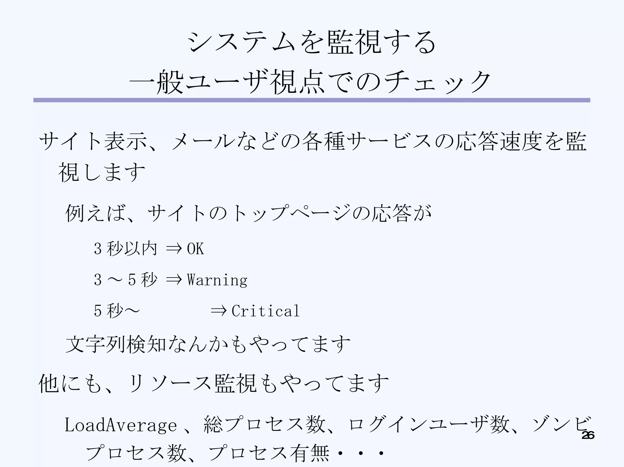 システムを監視する 一般ユーザ視点でのチェック サイト表示、メールなどの各種サービスの応答速度を監視します 例えば、サイトのトップページの応答が 3 秒以内 ⇒ OK 3 ～ 5 秒 ⇒ Warning 5 秒～ ⇒ Critical 文字列検知なんかもやってます 他にも、リソース監視もやってます LoadAverage 、総プロセス数、ログインユーザ数、ゾンビプロセス数、プロセス有無・・・ 