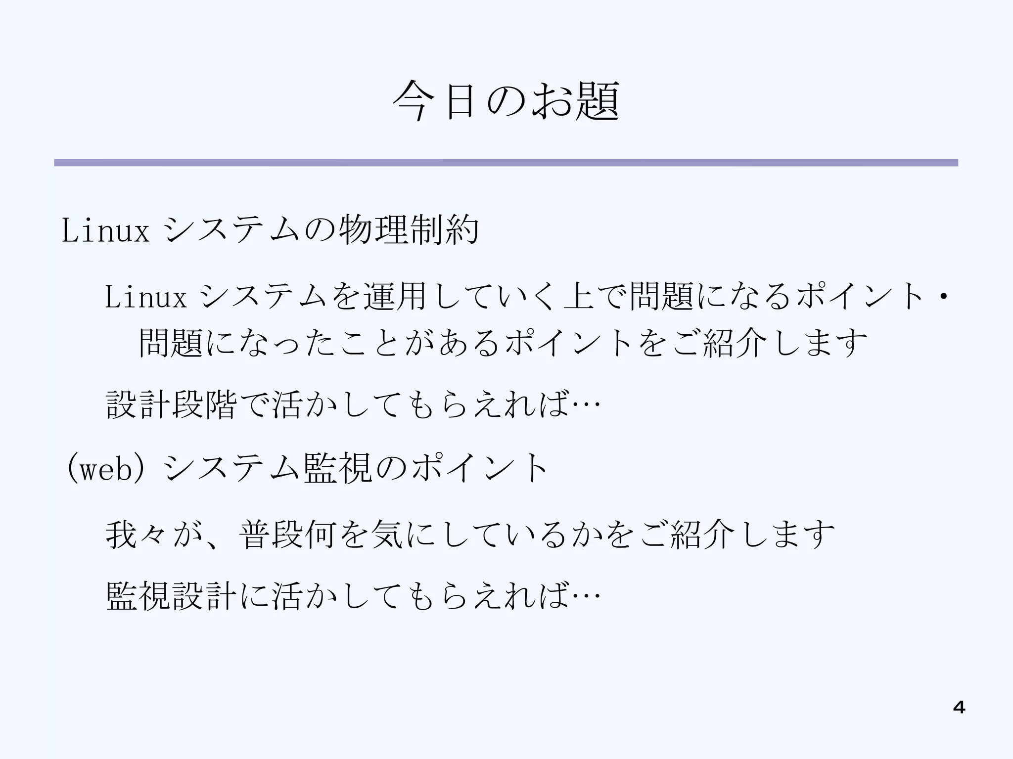 今日のお題 Linux システムの物理制約 Linux システムを運用していく上で問題になるポイント・問題になったことがあるポイントをご紹介します 設計段階で活かしてもらえれば… (web) システム監視のポイント 我々が、普段何を気にしているかをご紹介します 監視設計に活かしてもらえれば… 