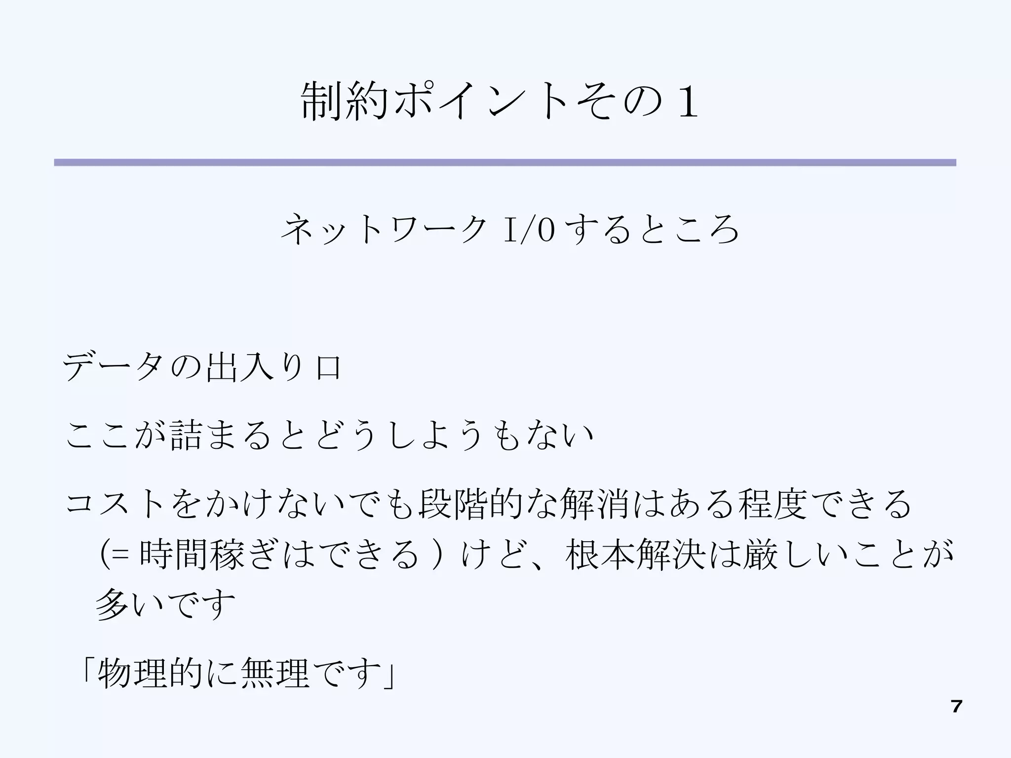 制約ポイントその１ ネットワーク I/O するところ データの出入り口 ここが詰まるとどうしようもない コストをかけないでも段階的な解消はある程度できる (= 時間稼ぎはできる ) けど、根本解決は厳しいことが多いです 「物理的に無理です」 