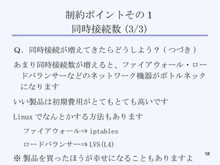 制約ポイントその１ 同時接続数 (3/3)‏ Ｑ．同時接続が増えてきたらどうしよう？ ( つづき )‏ あまり同時接続数が増えると、ファイアウォール・ロードバランサーなどのネットワーク機器がボトルネックになります いい製品は初期費用がとてもとても高いです Linux でなんとかする方法もあります ファイアウォール⇒ iptables ロードバランサー⇒ LVS(L4)‏ ※ 製品を買ったほうが幸せになることもありますよ 