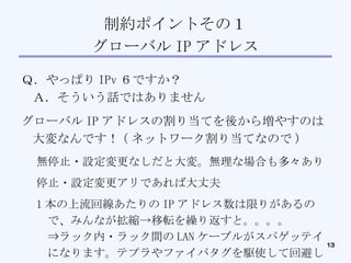 制約ポイントその１ グローバル IP アドレス Ｑ．やっぱり IPv ６ですか？ Ａ．そういう話ではありません グローバル IP アドレスの割り当てを後から増やすのは大変なんです！ ( ネットワーク割り当てなので )‏ 無停止・設定変更なしだと大変。無理な場合も多々あり 停止・設定変更アリであれば大丈夫 1 本の上流回線あたりの IP アドレス数は限りがあるので、みんなが拡縮->移転を繰り返すと。。。。 ⇒ラック内・ラック間の LAN ケーブルがスパゲッテイになります。テプラやファイバタグを駆使して回避してます ⇒時代は仮想化でしょうか 
