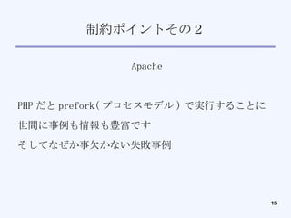 制約ポイントその２ Apache PHP だと prefork( プロセスモデル ) で実行することに 世間に事例も情報も豊富です そしてなぜか事欠かない失敗事例 