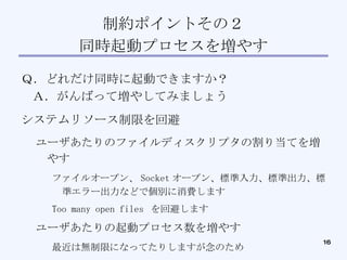 制約ポイントその２ 同時起動プロセスを増やす Ｑ．どれだけ同時に起動できますか？ Ａ．がんばって増やしてみましょう システムリソース制限を回避 ユーザあたりのファイルディスクリプタの割り当てを増やす ファイルオープン、 Socket オープン、標準入力、標準出力、標準エラー出力などで個別に消費します Too many open files  を回避します ユーザあたりの起動プロセス数を増やす 最近は無制限になってたりしますが念のため 設定を変えるだけです 