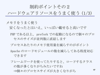 制約ポイントその２ ハードウェアリソースをうまく使う (1/3)‏ メモリをうまく使う 安くなったとはいえ、いっぱい載せると高いです PHP である以上、 prefork での起動になるので個々のプロセスのサイズが並列数に直結します プロセスあたりのメモリ使用量を減らすのがポイント Apache のロードモジュールの数を減らしてある程度対応できます フレームワークを使ってたりすると、ロードするクラスの数が多くなりがちみたいですね ⇒個々のプロセスサイズが大きくなりがち 　⇒なんかうまい方法はないもんでしょうか？ 