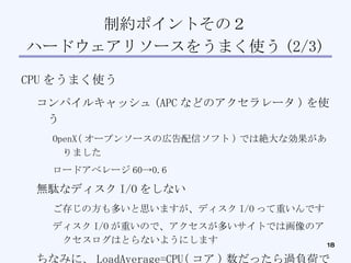 制約ポイントその２ ハードウェアリソースをうまく使う (2/3)‏ CPU をうまく使う コンパイルキャッシュ (APC などのアクセラレータ ) を使う OpenX( オープンソースの広告配信ソフト ) では絶大な効果がありました ロードアベレージ 60->0.6 無駄なディスク I/O をしない ご存じの方も多いと思いますが、ディスク I/O って重いんです ディスク I/O が重いので、アクセスが多いサイトでは画像のアクセスログはとらないようにします ちなみに、 LoadAverage=CPU( コア ) 数だったら過負荷ではないです 実行待ちキューの登録数なので、 LoadAverage30 でも余裕で動いている時もあります ( ヤバイ時もあります )‏ 