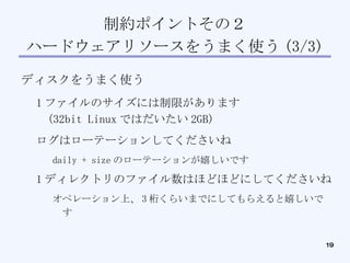 制約ポイントその２ ハードウェアリソースをうまく使う (3/3)‏ ディスクをうまく使う 1 ファイルのサイズには制限があります (32bit Linux ではだいたい 2GB)‏ ログはローテーションしてくださいね daily + size のローテーションが嬉しいです 1 ディレクトリのファイル数はほどほどにしてくださいね オペレーション上、 3 桁くらいまでにしてもらえると嬉しいです 