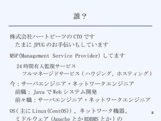 誰？ 株式会社ハートビーツの CTO です たまに JPUG のお手伝いもしています MSP(Management Service Provider) してます 24 時間有人監視サービス フルマネージドサービス ( ハウジング、ホスティング )‏ 今：サーバエンジニア + ネットワークエンジニア 前職： Java で Web システム開発 前々職：サーバエンジニア + ネットワークエンジニア OS( 主に Linux(CentOS)) 、ネットワーク機器、 ミドルウェア (Apache とか RDBMS とか ) の 設定やチューニング、 DNS 設定などなどをしてます 