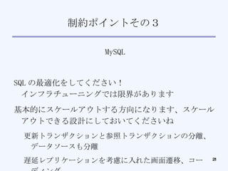 制約ポイントその３ MySQL SQL の最適化をしてください！ インフラチューニングでは限界があります 基本的にスケールアウトする方向になります、スケールアウトできる設計にしておいてくださいね 更新トランザクションと参照トランザクションの分離、データソースも分離 遅延レプリケーションを考慮に入れた画面遷移、コーディング 