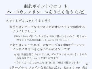 制約ポイントその３ も ハードウェアリソースをうまく使う (1/2)‏ メモリもディスクもうまく使う 参照が多いテーブルはできるだけオンメモリで動作するようにしましょう 32bit Linux ではプロセスサイズの上限が小さいので、足りなくなりそうであれば 64bit Linux を使いましょう 更新が多いのであれば、対象テーブルの物理データファイルサイズは小さく保つのがポイントです MySQL は追記型ではないですが、データファイルが大きいと中身スカスカでも insert が重くなります 中身がスカスカになったら OPTIMIZE TABLE で縮小できます 1 テーブル =1 ファイルな MyISAM だと、 32bit Linux では 1 ファイルあたりのファイルサイズが ( 以下略 