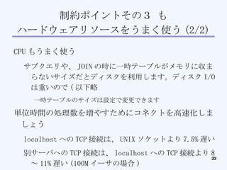 制約ポイントその３ も ハードウェアリソースをうまく使う (2/2)‏ CPU もうまく使う サブクエリや、 JOIN の時に一時テーブルがメモリに収まらないサイズだとディスクを利用します。ディスク I/O は重いので ( 以下略 一時テーブルのサイズは設定で変更できます 単位時間の処理数を増やすためにコネクトを高速化しましょう localhost への TCP 接続は、 UNIX ソケットより 7.5% 遅い 別サーバへの TCP 接続は、 localhost への TCP 接続より 8 ～ 11% 遅い (100M イーサの場合 )‏ http://dev.mysql.com/doc/refman/5.1/ja/compile-and-link-options.html ⇒ コネクションプールがあると素晴らしい 